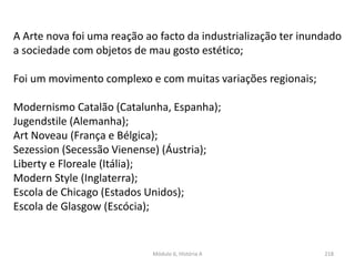 Módulo 6, História A 218
A Arte nova foi uma reação ao facto da industrialização ter inundado
a sociedade com objetos de mau gosto estético;
Foi um movimento complexo e com muitas variações regionais;
Modernismo Catalão (Catalunha, Espanha);
Jugendstile (Alemanha);
Art Noveau (França e Bélgica);
Sezession (Secessão Vienense) (Áustria);
Liberty e Floreale (Itália);
Modern Style (Inglaterra);
Escola de Chicago (Estados Unidos);
Escola de Glasgow (Escócia);
 