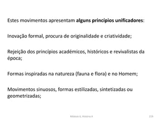Módulo 6, História A 219
Estes movimentos apresentam alguns princípios unificadores:
Inovação formal, procura de originalidade e criatividade;
Rejeição dos princípios académicos, históricos e revivalistas da
época;
Formas inspiradas na natureza (fauna e flora) e no Homem;
Movimentos sinuosos, formas estilizadas, sintetizadas ou
geometrizadas;
 