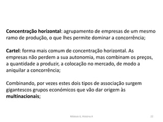 Módulo 6, História A 22
Concentração horizontal: agrupamento de empresas de um mesmo
ramo de produção, o que lhes permite dominar a concorrência;
Cartel: forma mais comum de concentração horizontal. As
empresas não perdem a sua autonomia, mas combinam os preços,
a quantidade a produzir, a colocação no mercado, de modo a
aniquilar a concorrência;
Combinando, por vezes estes dois tipos de associação surgem
gigantescos grupos económicos que vão dar origem às
multinacionais;
 