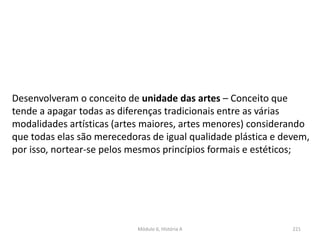 Módulo 6, História A 221
Desenvolveram o conceito de unidade das artes – Conceito que
tende a apagar todas as diferenças tradicionais entre as várias
modalidades artísticas (artes maiores, artes menores) considerando
que todas elas são merecedoras de igual qualidade plástica e devem,
por isso, nortear-se pelos mesmos princípios formais e estéticos;
 