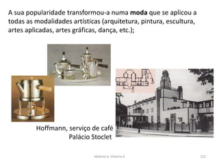 Módulo 6, História A 222
Hoffmann, serviço de café
Palácio Stoclet
A sua popularidade transformou-a numa moda que se aplicou a
todas as modalidades artísticas (arquitetura, pintura, escultura,
artes aplicadas, artes gráficas, dança, etc.);
 