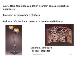 Módulo 6, História A 224
A Arte Nova foi aplicada ao design e surgem peças de superfícies
ondulantes;
Procuram a graciosidade e elegância;
As formas são inspiradas no corpo feminino e na Natureza;
Majorelle, candeeiro
Lalique, pregador
 