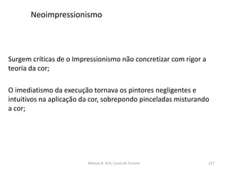 Surgem críticas de o Impressionismo não concretizar com rigor a
teoria da cor;
O imediatismo da execução tornava os pintores negligentes e
intuitivos na aplicação da cor, sobrepondo pinceladas misturando
a cor;
Módulo 8, HCA, Curso de Turismo 227
Neoimpressionismo
 