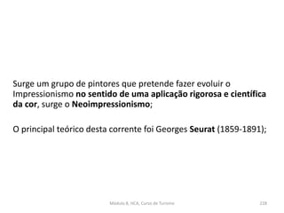 Surge um grupo de pintores que pretende fazer evoluir o
Impressionismo no sentido de uma aplicação rigorosa e científica
da cor, surge o Neoimpressionismo;
O principal teórico desta corrente foi Georges Seurat (1859-1891);
Módulo 8, HCA, Curso de Turismo 228
 