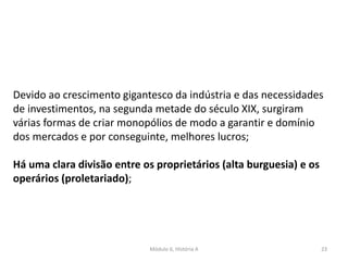 Módulo 6, História A 23
Devido ao crescimento gigantesco da indústria e das necessidades
de investimentos, na segunda metade do século XIX, surgiram
várias formas de criar monopólios de modo a garantir e domínio
dos mercados e por conseguinte, melhores lucros;
Há uma clara divisão entre os proprietários (alta burguesia) e os
operários (proletariado);
 