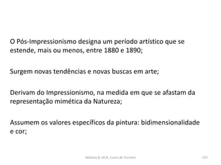 O Pós-Impressionismo designa um período artístico que se
estende, mais ou menos, entre 1880 e 1890;
Surgem novas tendências e novas buscas em arte;
Derivam do Impressionismo, na medida em que se afastam da
representação mimética da Natureza;
Assumem os valores específicos da pintura: bidimensionalidade
e cor;
Módulo 8, HCA, Curso de Turismo 237
 