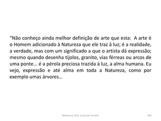 “Não conheço ainda melhor definição de arte que esta: A arte é
o Homem adicionado à Natureza que ele traz à luz; é a realidade,
a verdade, mas com um significado a que o artista dá expressão;
mesmo quando desenha tijolos, granito, vias férreas ou arcos de
uma ponte... é a pérola preciosa trazida à luz, a alma humana. Eu
vejo, expressão e até alma em toda a Natureza, como por
exemplo umas árvores…
Módulo 8, HCA, Curso de Turismo 240
 