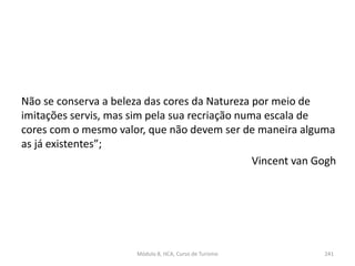 Não se conserva a beleza das cores da Natureza por meio de
imitações servis, mas sim pela sua recriação numa escala de
cores com o mesmo valor, que não devem ser de maneira alguma
as já existentes”;
Vincent van Gogh
Módulo 8, HCA, Curso de Turismo 241
 