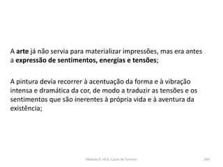 A arte já não servia para materializar impressões, mas era antes
a expressão de sentimentos, energias e tensões;
A pintura devia recorrer à acentuação da forma e à vibração
intensa e dramática da cor, de modo a traduzir as tensões e os
sentimentos que são inerentes à própria vida e à aventura da
existência;
Módulo 8, HCA, Curso de Turismo 243
 