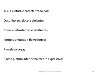 A sua pintura é caracterizada por:
Desenho anguloso e violento;
Cores contrastantes e arbitrárias;
Formas sinuosas e flamejantes;
Pincelada larga;
É uma pintura intencionalmente expressiva;
Módulo 8, HCA, Curso de Turismo 244
 