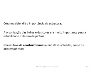 Cézanne defendia a importância da estrutura;
A organização das linhas e das cores era muito importante para a
estabilidade e clareza da pintura;
Necessitava de construir formas e não de dissolvê-las, como os
impressionistas;
Módulo 8, HCA, Curso de Turismo 250
 