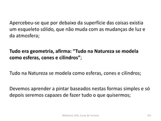 Apercebeu-se que por debaixo da superfície das coisas existia
um esqueleto sólido, que não muda com as mudanças de luz e
da atmosfera;
Tudo era geometria, afirma: “Tudo na Natureza se modela
como esferas, cones e cilindros”;
Tudo na Natureza se modela como esferas, cones e cilindros;
Devemos aprender a pintar baseados nestas formas simples e só
depois seremos capazes de fazer tudo o que quisermos;
Módulo 8, HCA, Curso de Turismo 251
 