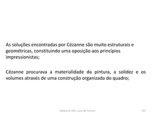 As soluções encontradas por Cézanne são muito estruturais e
geométricas, constituindo uma oposição aos princípios
impressionistas;
Cézanne procurava a materialidade da pintura, a solidez e os
volumes através de uma construção organizada do quadro;
Módulo 8, HCA, Curso de Turismo 252
 