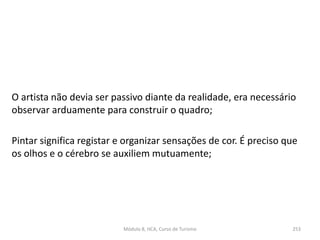 O artista não devia ser passivo diante da realidade, era necessário
observar arduamente para construir o quadro;
Pintar significa registar e organizar sensações de cor. É preciso que
os olhos e o cérebro se auxiliem mutuamente;
Módulo 8, HCA, Curso de Turismo 253
 