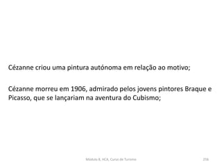 Cézanne criou uma pintura autónoma em relação ao motivo;
Cézanne morreu em 1906, admirado pelos jovens pintores Braque e
Picasso, que se lançariam na aventura do Cubismo;
Módulo 8, HCA, Curso de Turismo 256
 