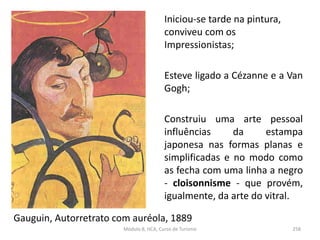 Gauguin, Autorretrato com auréola, 1889
Iniciou-se tarde na pintura,
conviveu com os
Impressionistas;
Esteve ligado a Cézanne e a Van
Gogh;
Construiu uma arte pessoal
influências da estampa
japonesa nas formas planas e
simplificadas e no modo como
as fecha com uma linha a negro
- cloisonnisme - que provém,
igualmente, da arte do vitral.
Módulo 8, HCA, Curso de Turismo 258
 
