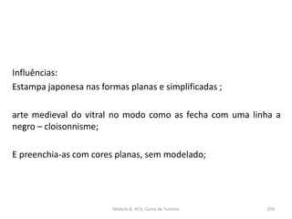 Influências:
Estampa japonesa nas formas planas e simplificadas ;
arte medieval do vitral no modo como as fecha com uma linha a
negro – cloisonnisme;
E preenchia-as com cores planas, sem modelado;
Módulo 8, HCA, Curso de Turismo 259
 