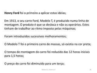 Módulo 6, História A 26
Henry Ford foi o primeiro a aplicar estas ideias;
Em 1913, o seu carro Ford, Modelo T, é produzido numa linha de
montagem. O produto é que se desloca e não os operários. Estes
tinham de trabalhar ao ritmo imposto pelas máquinas;
Foram introduzidos sucessivos melhoramentos;
O Modelo T foi o primeiro carro de massas, só existia na cor preta;
O tempo de montagem do carro foi reduzido das 12 horas iniciais
para 1,5 horas;
O preço do carro foi diminuído para um terço;
 