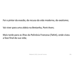 Foi o pintor da evasão, da recusa da vida moderna, do exotismo;
Vai viver para uma aldeia na Bretanha, Pont-Aven;
Mais tarde para as ilhas da Polinésia Francesa (Tahiti), onde viveu
a fase final da sua vida;
Módulo 8, HCA, Curso de Turismo 261
 