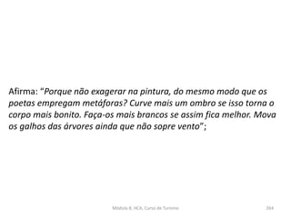 Afirma: “Porque não exagerar na pintura, do mesmo modo que os
poetas empregam metáforas? Curve mais um ombro se isso torna o
corpo mais bonito. Faça-os mais brancos se assim fica melhor. Mova
os galhos das árvores ainda que não sopre vento”;
Módulo 8, HCA, Curso de Turismo 264
 