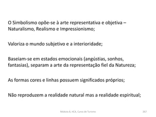 O Simbolismo opõe-se à arte representativa e objetiva –
Naturalismo, Realismo e Impressionismo;
Valoriza o mundo subjetivo e a interioridade;
Baseiam-se em estados emocionais (angústias, sonhos,
fantasias), separam a arte da representação fiel da Natureza;
As formas cores e linhas possuem significados próprios;
Não reproduzem a realidade natural mas a realidade espiritual;
Módulo 8, HCA, Curso de Turismo 267
 