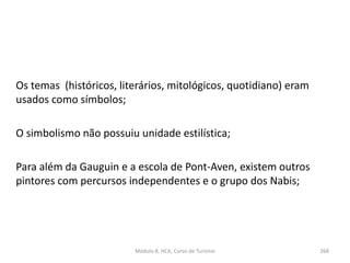 Os temas (históricos, literários, mitológicos, quotidiano) eram
usados como símbolos;
O simbolismo não possuiu unidade estilística;
Para além da Gauguin e a escola de Pont-Aven, existem outros
pintores com percursos independentes e o grupo dos Nabis;
Módulo 8, HCA, Curso de Turismo 268
 