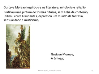 Gustave Moreau,
A Esfinge;
Módulo 8, HCA, Curso de Turismo 271
Gustave Moreau inspirou-se na literatura, mitologia e religião;
Praticou uma pintura de formas difusas, sem linha de contorno,
utilizou cores luxuriantes, expressou um mundo de fantasia,
sensualidade e misticismo;
 