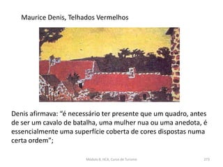 Maurice Denis, Telhados Vermelhos
Módulo 8, HCA, Curso de Turismo 273
Denis afirmava: “é necessário ter presente que um quadro, antes
de ser um cavalo de batalha, uma mulher nua ou uma anedota, é
essencialmente uma superfície coberta de cores dispostas numa
certa ordem”;
 