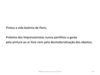 Pintou a vida boémia de Paris;
Próximo dos Impressionistas nunca partilhou o gosto
pela pintura ao ar livre nem pela desmaterialização dos objetos;
Módulo 8, HCA, Curso de Turismo 275
 