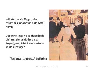 Toulouse-Lautrec, A bailarina
Influências de Degas, das
estampas japonesas e da Arte
Nova;
Desenho linear. acentuação da
bidimensionalidade, a sua
linguagem pictórica aproxima-
se da ilustração;
Módulo 8, HCA, Curso de Turismo 276
 