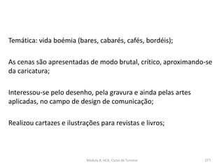 Temática: vida boémia (bares, cabarés, cafés, bordéis);
As cenas são apresentadas de modo brutal, crítico, aproximando-se
da caricatura;
Interessou-se pelo desenho, pela gravura e ainda pelas artes
aplicadas, no campo de design de comunicação;
Realizou cartazes e ilustrações para revistas e livros;
Módulo 8, HCA, Curso de Turismo 277
 