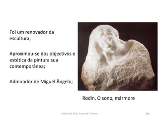 Rodin, O sono, mármore
Foi um renovador da
escultura;
Aproximou-se dos objectivos e
estética da pintura sua
contemporânea;
Admirador de Miguel Ângelo;
Módulo 8, HCA, Curso de Turismo 280
 