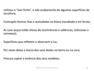 Utilizou o “non finito”, o não acabamento de algumas superfícies da
escultura;
Contrapôs formas lisas e aveludadas ao bloco inacabado e em bruto;
As suas peças estão cheias de reentrâncias e saliências, (côncavas e
convexas);
Superfícies que refletem e absorvem a luz;
Por vezes deixa a marca dos seus dedos no barro ou na cera;
Procura captar a essência dos seus modelos;
Módulo 8, HCA, Curso de Turismo 281
 