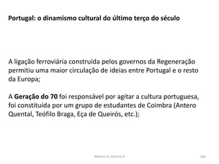 Módulo 6, História A 284
Portugal: o dinamismo cultural do último terço do século
A ligação ferroviária construída pelos governos da Regeneração
permitiu uma maior circulação de ideias entre Portugal e o resto
da Europa;
A Geração do 70 foi responsável por agitar a cultura portuguesa,
foi constituída por um grupo de estudantes de Coimbra (Antero
Quental, Teófilo Braga, Eça de Queirós, etc.);
 