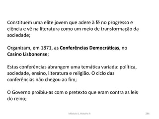 Módulo 6, História A 286
Constituem uma elite jovem que adere à fé no progresso e
ciência e vê na literatura como um meio de transformação da
sociedade;
Organizam, em 1871, as Conferências Democráticas, no
Casino Lisbonense;
Estas conferências abrangem uma temática variada: política,
sociedade, ensino, literatura e religião. O ciclo das
conferências não chegou ao fim;
O Governo proibiu-as com o pretexto que eram contra as leis
do reino;
 
