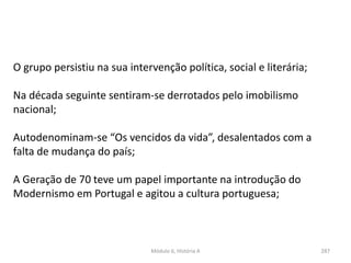Módulo 6, História A 287
O grupo persistiu na sua intervenção política, social e literária;
Na década seguinte sentiram-se derrotados pelo imobilismo
nacional;
Autodenominam-se “Os vencidos da vida”, desalentados com a
falta de mudança do país;
A Geração de 70 teve um papel importante na introdução do
Modernismo em Portugal e agitou a cultura portuguesa;
 