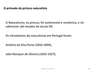 Módulo 6, História A 288
O primado da pintura naturalista
O Naturalismo, na pintura, foi sentimental e romântico, e irá
sobreviver até meados do século XX;
Os introdutores do naturalismo em Portugal foram:
António da Silva Porto (1850-1894);
João Marques de Oliveira (1853-1927);
 