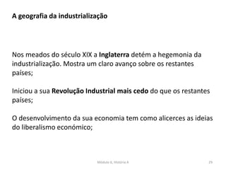 Módulo 6, História A 29
A geografia da industrialização
Nos meados do século XIX a Inglaterra detém a hegemonia da
industrialização. Mostra um claro avanço sobre os restantes
países;
Iniciou a sua Revolução Industrial mais cedo do que os restantes
países;
O desenvolvimento da sua economia tem como alicerces as ideias
do liberalismo económico;
 