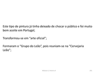 Módulo 6, História A 291
Este tipo de pintura já tinha deixado de chocar o público e foi muito
bem aceite em Portugal;
Transformou-se em “arte oficial”;
Formaram o “Grupo do Leão”, pois reuniam-se na “Cervejaria
Leão”;
 