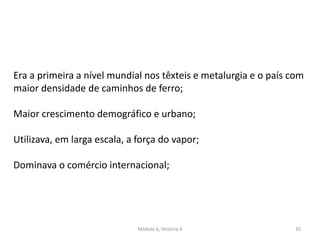 Módulo 6, História A 30
Era a primeira a nível mundial nos têxteis e metalurgia e o país com
maior densidade de caminhos de ferro;
Maior crescimento demográfico e urbano;
Utilizava, em larga escala, a força do vapor;
Dominava o comércio internacional;
 