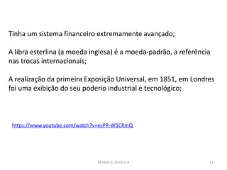 Módulo 6, História A 31
Tinha um sistema financeiro extremamente avançado;
A libra esterlina (a moeda inglesa) é a moeda-padrão, a referência
nas trocas internacionais;
A realização da primeira Exposição Universal, em 1851, em Londres
foi uma exibição do seu poderio industrial e tecnológico;
https://www.youtube.com/watch?v=ecPR-W5CRmQ
 