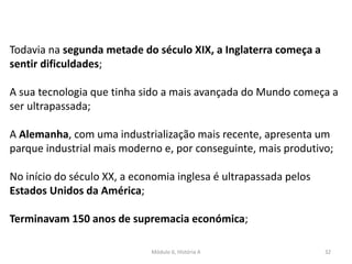Módulo 6, História A 32
Todavia na segunda metade do século XIX, a Inglaterra começa a
sentir dificuldades;
A sua tecnologia que tinha sido a mais avançada do Mundo começa a
ser ultrapassada;
A Alemanha, com uma industrialização mais recente, apresenta um
parque industrial mais moderno e, por conseguinte, mais produtivo;
No início do século XX, a economia inglesa é ultrapassada pelos
Estados Unidos da América;
Terminavam 150 anos de supremacia económica;
 