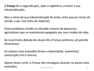 Módulo 6, História A 34
A França foi o segundo país, após a Inglaterra, a iniciar a sua
industrialização;
Mas o ritmo da sua industrialização foi lento, tinha poucas minas de
carvão, e por isso tinha de importar;
Outro problema residia no elevado número de pequenos
agricultores que se mantiveram apegados aos seus modos de vida;
Só na primeira década do século XX a França conheceu um grande
dinamismo;
Os setores mais evoluídos foram a eletricidade, automóvel,
construção civil e cinema;
Apesar deste surto, a França não conseguiu alcançar os países mais
evoluídos;
 