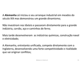 Módulo 6, História A 35
A Alemanha só iniciou o seu arranque industrial em meados do
século XIX mas demonstrou um grande dinamismo;
Não investiram nos têxteis e passaram diretamente para a grande
indústria, carvão, aço e caminhos de ferro;
Mais tarde desenvolveram as indústrias químicas, construção naval
e eletricidade;
A Alemanha, entretanto unificada, compete diretamente com a
Inglaterra, desenvolvendo uma forte competitividade e rivalidade
que vai originar conflitos;
 