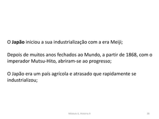 Módulo 6, História A 38
O Japão iniciou a sua industrialização com a era Meiji;
Depois de muitos anos fechados ao Mundo, a partir de 1868, com o
imperador Mutsu-Hito, abriram-se ao progresso;
O Japão era um país agrícola e atrasado que rapidamente se
industrializou;
 