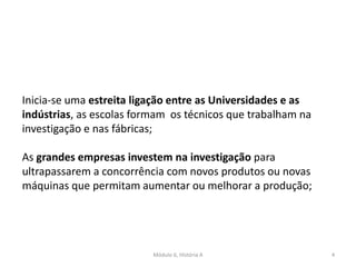 Módulo 6, História A 4
Inicia-se uma estreita ligação entre as Universidades e as
indústrias, as escolas formam os técnicos que trabalham na
investigação e nas fábricas;
As grandes empresas investem na investigação para
ultrapassarem a concorrência com novos produtos ou novas
máquinas que permitam aumentar ou melhorar a produção;
 