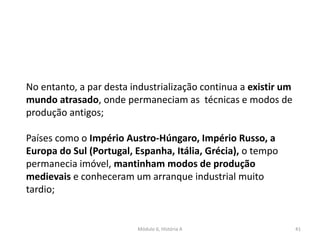 Módulo 6, História A 41
No entanto, a par desta industrialização continua a existir um
mundo atrasado, onde permaneciam as técnicas e modos de
produção antigos;
Países como o Império Austro-Húngaro, Império Russo, a
Europa do Sul (Portugal, Espanha, Itália, Grécia), o tempo
permanecia imóvel, mantinham modos de produção
medievais e conheceram um arranque industrial muito
tardio;
 