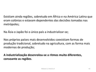Módulo 6, História A 42
Existiam ainda regiões, sobretudo em África e na América Latina que
eram colónias e estavam dependentes das decisões tomadas nas
metrópoles;
Na Ásia o Japão foi o único país a industrializar-se;
Nos próprios países mais desenvolvidos coexistiam formas de
produção tradicional, sobretudo na agricultura, com as forma mais
modernas de produção;
A industrialização desenrolou-se a ritmos muito diferentes,
consoante as regiões.
 