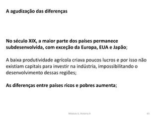 Módulo 6, História A 43
A agudização das diferenças
No século XIX, a maior parte dos países permanece
subdesenvolvida, com exceção da Europa, EUA e Japão;
A baixa produtividade agrícola criava poucos lucros e por isso não
existiam capitais para investir na indústria, impossibilitando o
desenvolvimento dessas regiões;
As diferenças entre países ricos e pobres aumenta;
 