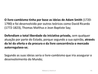 Módulo 6, História A 45
O livre-cambismo tinha por base as ideias de Adam Smith (1720-
1790) e foi desenvolvido por outros teóricos como David Ricardo
(1772-1823), Thomas Malthus e Jean Baptiste Say;
Defendiam a total liberdade da iniciativa privada, sem qualquer
atuação por parte do Estado, porque segundo a sua opinião, através
da lei da oferta e da procura e da livre concorrência o mercado
autorregulava-se;
Segundo as suas ideias seria o livre-cambismo que iria assegurar o
desenvolvimento do Mundo;
 
